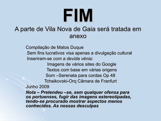 FIM A parte de Vila Nova de Gaia será tratada em anexo Compilação de Matos Duque Sem fins lucrativos visa apenas a divulgação cultural Inseriram-se  com a devida vénia: Imagens de vários sites do Google Textos com base em várias origens Som –Serenata para cordas Op 48 Tchaikovski-Orq Câmara de Franfurt Junho 2009 Nota – Pretendeu –se, sem qualquer ofensa para os portuenses, fugir das imagens estereotipadas, tendo-se procurado mostrar aspectos menos conhecidos. As nossas desculpas 