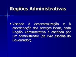 Regiões Administrativas


   Visando à descentralização e à
    coordenação dos serviços locais, cada
    Região Administrativa é chefiada por
    um administrador (de livre escolha do
    Governador).
 