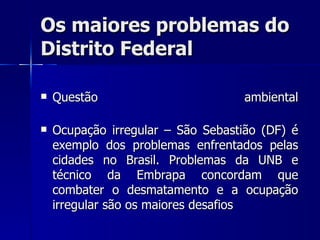 Os maiores problemas do
Distrito Federal

   Questão                        ambiental

   Ocupação irregular – São Sebastião (DF) é
    exemplo dos problemas enfrentados pelas
    cidades no Brasil. Problemas da UNB e
    técnico da Embrapa concordam que
    combater o desmatamento e a ocupação
    irregular são os maiores desafios
 