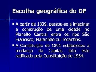 Escolha geográfica do DF

   A partir de 1839, passou-se a imaginar
    a construção de uma cidade no
    Planalto Central entre os rios São
    Francisco, Maranhão ou Tocantins.
   A Constituição de 1891 estabeleceu a
    mudança da Capital, fato este
    ratificado pela Constituição de 1934.
 