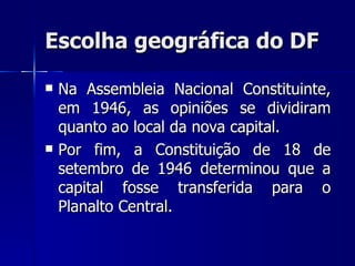 Escolha geográfica do DF

   Na Assembleia Nacional Constituinte,
    em 1946, as opiniões se dividiram
    quanto ao local da nova capital.
   Por fim, a Constituição de 18 de
    setembro de 1946 determinou que a
    capital fosse transferida para o
    Planalto Central.
 