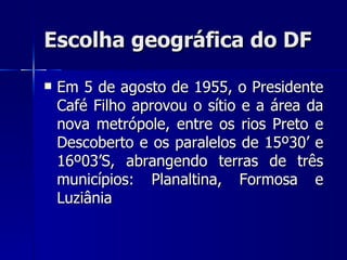 Escolha geográfica do DF

   Em 5 de agosto de 1955, o Presidente
    Café Filho aprovou o sítio e a área da
    nova metrópole, entre os rios Preto e
    Descoberto e os paralelos de 15º30’ e
    16º03’S, abrangendo terras de três
    municípios: Planaltina, Formosa e
    Luziânia
 