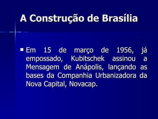 A Construção de Brasília


   Em 15 de março de 1956,            já
    empossado, Kubitschek assinou       a
    Mensagem de Anápolis, lançando    as
    bases da Companhia Urbanizadora   da
    Nova Capital, Novacap.
 