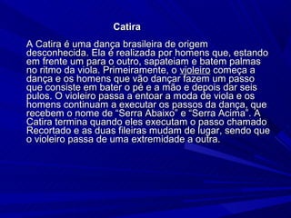 Catira
A Catira é uma dança brasileira de origem
desconhecida. Ela é realizada por homens que, estando
em frente um para o outro, sapateiam e batem palmas
no ritmo da viola. Primeiramente, o violeiro começa a
dança e os homens que vão dançar fazem um passo
que consiste em bater o pé e a mão e depois dar seis
pulos. O violeiro passa a entoar a moda de viola e os
homens continuam a executar os passos da dança, que
recebem o nome de “Serra Abaixo” e “Serra Acima”. A
Catira termina quando eles executam o passo chamado
Recortado e as duas fileiras mudam de lugar, sendo que
o violeiro passa de uma extremidade a outra.
 