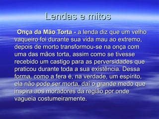 Lendas e mitos
 Onça da Mão Torta - a lenda diz que um velho
vaqueiro foi durante sua vida mau ao extremo,
depois de morto transformou-se na onça com
uma das mãos torta, assim como se tivesse
recebido um castigo para as perversidades que
praticou durante toda a sua existência. Dessa
forma, como a fera é, na verdade, um espírito,
ela não pode ser morta, daí o grande medo que
inspira aos moradores da região por onde
vagueia costumeiramente.
 