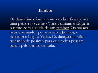 Tambor

Os dançarinos formam uma roda e fica apenas
uma pessoa no centro. Todos cantam e seguem
o ritmo com a ajuda de um tambor. Os passos
mais executados por eles são a Jiquiaia, o
Serrador e Negro Velho. Os dançarinos vão
trocando de posição para que todos possam
passar pelo centro da roda.
 