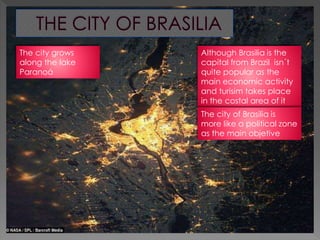 Although Brasilia is the
capital from Brazil isn´t
quite popular as the
main economic activity
and turisim takes place
in the costal area of it
The city of Brasilia is
more like a political zone
as the main objetive
The city grows
along the lake
Paranoá
 