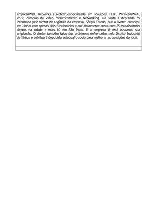 empresaWDC Networks (Livetech)especializada em soluções FTTH, Wireless/Wi-Fi,
VoIP, câmeras de vídeo monitoramento e Networking. Na visita a deputada foi
informada pelo diretor de Logística da empresa, Sérgio Toledo, que a Livetch começou
em Ilhéus com apenas dois funcionários e que atualmente conta com 65 trabalhadores
diretos na cidade e mais 60 em São Paulo. E a empresa já está buscando sua
ampliação. O diretor também falou dos problemas enfrentados pelo Distrito Industrial
de Ilhéus e solicitou à deputada estadual o apoio para melhorar as condições do local.
 