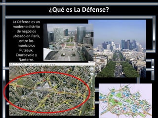 ¿Qué es La Défense? La Défense es un moderno distrito de negocios ubicado en París, entre los municipios Puteaux, Courbevoie y Nanterre. 