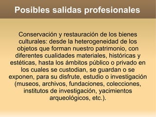 Posibles salidas profesionales

   Conservación y restauración de los bienes
   culturales: desde la heterogeneidad de los
   objetos que forman nuestro patrimonio, con
  diferentes cualidades materiales, históricas y
estéticas, hasta los ámbitos público o privado en
     los cuales se custodian, se guardan o se
exponen, para su disfrute, estudio o investigación
  (museos, archivos, fundaciones, colecciones,
      institutos de investigación, yacimientos
                 arqueológicos, etc.).
 