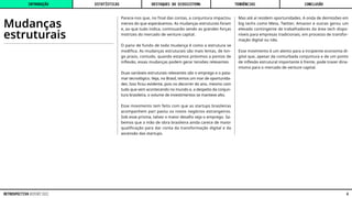 Mudanças
estruturais
Parece-nos que, no final das contas, a conjuntura impactou
menos do que esperávamos. As mudanças estruturais foram
e, ao que tudo indica, continuarão sendo as grandes forças
motrizes do mercado de venture capital.
O pano de fundo de toda mudança é como a estrutura se
modifica. As mudanças estruturais são mais lentas, de lon-
go prazo, contudo, quando estamos próximos a pontos de
inflexão, essas mudanças podem gerar tensões relevantes.
Duas variáveis estruturais relevantes são o emprego e o pata-
mar tecnológico. Veja, no Brasil, temos um mar de oportunida-
des. Isso ficou evidente, pois no decorrer do ano, mesmo com
tudo que vem acontecendo no mundo e, a despeito da conjun-
tura brasileira, o volume de investimentos se manteve alto.
Esse movimento tem feito com que as startups brasileiras
acompanhem pari passu os novos negócios estrangeiros.
Sob esse prisma, talvez o maior desafio seja o emprego. Sa-
bemos que a mão de obra brasileira ainda carece de maior
qualificação para dar conta da transformação digital e da
ascensão das startups.
Mas até aí residem oportunidades. A onda de demissões em
big techs como Meta, Twitter, Amazon e outras gerou um
elevado contingente de trabalhadores da área tech dispo-
níveis para empresas tradicionais, em processo de transfor-
mação digital ou não.
Esse movimento é um alento para a incipiente economia di-
gital que, apesar da conturbada conjuntura e de um ponto
de inflexão estrutural importante à frente, pode trazer dina-
mismo para o mercado de venture capital.
INTRODUÇÃO DESTAQUES DO ECOSSISTEMA CONCLUSÃO
ESTATÍSTICAS TENDÊNCIAS
4
RETROSPECTIVA REPORT 2022
 
