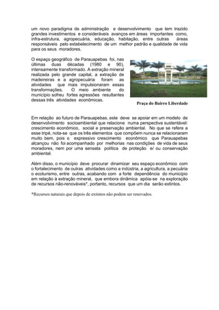 um novo paradigma de administração e desenvolvimento que tem trazido
grandes investimentos e consideráveis avanços em áreas importantes como,
infra-estrutura, agropecuária, educação, habitação, entre outras áreas
responsáveis pelo estabelecimento de um melhor padrão e qualidade de vida
para os seus moradores.
O espaço geográfico de Parauapebas foi, nas
últimas duas décadas (1980 e 90),
intensamente transformado. A extração mineral
realizada pelo grande capital, a extração de
madeireiras e a agropecuária foram as
atividades que mais impulsionaram essas
transformações. O meio ambiente do
município sofreu fortes agressões resultantes
dessas três atividades econômicas.
Em relação ao futuro de Parauapebas, este deve se apoiar em um modelo de
desenvolvimento socioambiental que relacione numa perspectiva sustentável:
crescimento econômico, social e preservação ambiental. No que se refere a
esse tripé, nota-se que os três elementos que compõem nunca se relacionaram
muito bem, pois o expressivo crescimento econômico que Parauapebas
alcançou não foi acompanhado por melhorias nas condições de vida de seus
moradores, nem por uma sensata política de proteção e/ ou conservação
ambiental.
Além disso, o município deve procurar dinamizar seu espaço econômico com
o fortalecimento de outras atividades como a indústria, a agricultura, a pecuária
o ecoturismo, entre outras, acabando com a forte dependência do município
em relação à extração mineral, que embora dinâmica apóia-se na exploração
de recursos não-renováveis*, portanto, recursos que um dia serão extintos.
*Recursos naturais que depois de extintos não podem ser renovados.
Praça do Bairro Liberdade
 