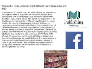 It is important to consider how I will be distributing my magazine to
my target audience as magazines are distributed worldwide via
convergence such as news shops, social media and supermarkets,
therefore I made sure to release it on a multi-media platform so my
target audience have a range of different ways to access my media
product. An example of a cooperation that may distribute my
magazine could be International Publishing Cooperation, this is a UK
based business which distribute magazines and other products, it is
the UKs leading publisher of magazines and websites. This would be
suitable for distributing my magazine as my target audience is young
adults and they usually have a lot knowledge on the World Wide
Web so if it is advertised via International Publisher Cooperation
then my target audience will be able to find it. It is also important to
distribute your magazine with the right distribution company in
order to get the audience I want to read it. My target audience is
young adults therefore I will need to make sure to distribute it
according to their age range.
What kind of media institution might distribute your media product and
why?
 