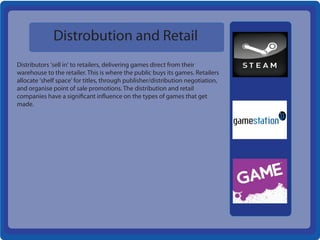 Distrobution and Retail
Distributors 'sell in' to retailers, delivering games direct from their
warehouse to the retailer. This is where the public buys its games. Retailers
allocate 'shelf space' for titles, through publisher/distribution negotiation,
and organise point of sale promotions. The distribution and retail
companies have a significant influence on the types of games that get
made.
 