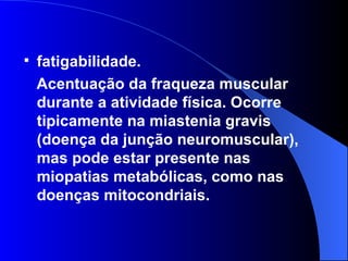 fatigabilidade.  Acentuação da fraqueza muscular durante a atividade física. Ocorre tipicamente na miastenia gravis (doença da junção neuromuscular), mas pode estar presente nas miopatias metabólicas, como nas doenças mitocondriais. 