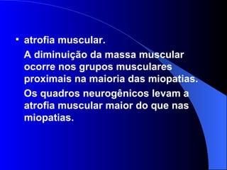 atrofia muscular.  A diminuição da massa muscular ocorre nos grupos musculares proximais na maioria das miopatias.  Os quadros neurogênicos levam a atrofia muscular maior do que nas miopatias.  
