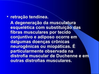 retração tendínea.  A degeneração da musculatura esquelética com substituição das fibras musculares por tecido conjuntivo e adiposo ocorre em dalgumas doenças crônicas neurogênicas ou miopáticas. É particularmente observada na distrofia muscular de Duchenne e em outras distrofias musculares. 