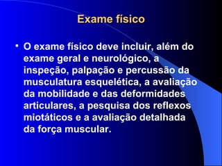 Exame físico O exame físico deve incluir, além do exame geral e neurológico, a inspeção, palpação e percussão da musculatura esquelética, a avaliação da mobilidade e das deformidades articulares, a pesquisa dos reflexos miotáticos e a avaliação detalhada da força muscular. 
