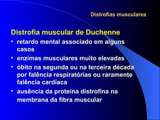 Distrofias musculares Distrofia muscular de Duchenne retardo mental associado em alguns casos enzimas musculares muito elevadas óbito na segunda ou na terceira década por falência respiratórias ou raramente falência cardíaca ausência da proteína distrofina na membrana da fibra muscular   