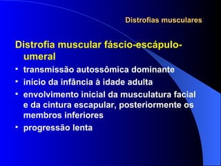 Distrofias musculares Distrofia muscular fáscio-escápulo-umeral transmissão autossômica dominante início da infância à idade adulta envolvimento inicial da musculatura facial e da cintura escapular, posteriormente os membros inferiores progressão lenta 