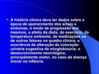 A história clínica deve ter dados sobre a época de aparecimento dos sinais e sintomas, o modo de progressão dos mesmos, o efeito da dieta, do exercício, da temperatura ambiente, de medicações ou de outros fatores no quadro clínico; a ocorrência de alteração da coloração urinária sugestiva de mioglobinúria; o desenvolvimento neurológico, principalmente motor, no caso da doença iniciar na infância. 