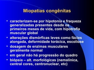 Miopatias congênitas caracterizam-se por hipotonia e fraqueza generalizadas presentes desde os primeiros meses de vida, com hipotrofia muscular global alterações dismórficas leves como fácies alongada, deformidade torácica, escoliose dosagem de enzimas musculares geralmente normal em geral não há progressão do quadro biópsia – alt. morfológicas (nemalínica, central cores, centronuclear, etc) 