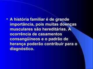 A história familiar é de grande importância, pois muitas doenças musculares são hereditárias. A ocorrência de casamentos consangüíneos e o padrão de herança poderão contribuir para o diagnóstico.  