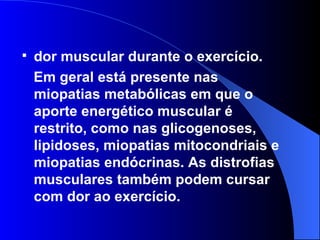 dor muscular durante o exercício.  Em geral está presente nas miopatias metabólicas em que o aporte energético muscular é restrito, como nas glicogenoses, lipidoses, miopatias mitocondriais e miopatias endócrinas. As distrofias musculares também podem cursar com dor ao exercício. 