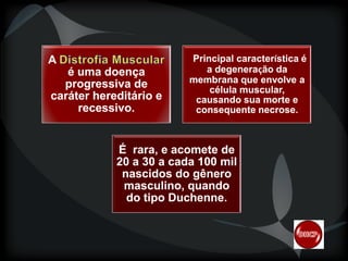 A

é uma doença
progressiva de
caráter hereditário e
recessivo.

Principal característica é
caracterí
a degeneração da
degeneraç
membrana que envolve a
célula muscular,
causando sua morte e
consequente necrose.

É rara, e acomete de
20 a 30 a cada 100 mil
nascidos do gênero
masculino, quando
do tipo Duchenne.
Duchenne.

 