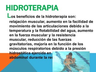 HIDROTERAPIA
Los beneficios de la hidroterapia son:
relajación muscular, aumento en la facilidad de
movimiento de las articulaciones debido a la
temperatura y la flotabilidad del agua, aumento
en la fuerza muscular y la resistencia
muscular, reducción de las fuerzas
gravitatorias, mejoría en la función de los
músculos respiratorios debido a la presión
hidrostática ejercida en la pared torácica y
abdominal durante la respiración.
 