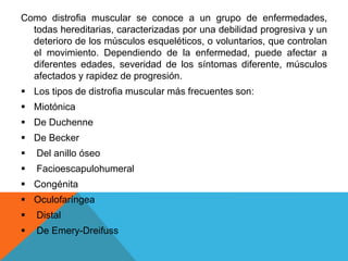 Como distrofia muscular se conoce a un grupo de enfermedades,
todas hereditarias, caracterizadas por una debilidad progresiva y un
deterioro de los músculos esqueléticos, o voluntarios, que controlan
el movimiento. Dependiendo de la enfermedad, puede afectar a
diferentes edades, severidad de los síntomas diferente, músculos
afectados y rapidez de progresión.
 Los tipos de distrofia muscular más frecuentes son:
 Miotónica
 De Duchenne
 De Becker
 Del anillo óseo
 Facioescapulohumeral
 Congénita
 Oculofaríngea
 Distal
 De Emery-Dreifuss
 