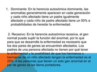 1. Dominante: En la herencia autosómica dominante, las
anomalías generalmente aparecen en cada generación
y cada niño afectado tiene un padre igualmente
afectado y cada niño de padre afectado tiene un 50% e
probabilidades de heredar la enfermedad.
2. Recesivo: En la herencia autosómica recesiva, el gen
normal puede suplir la función del anormal, por lo que
para que se desarrolle la enfermedad es necesario que
los dos pares de genes se encuentren afectados. Los
padres de una persona afectada no tienen por qué tener
la enfermedad y la posibilidad de que los hermanos o
hermanas de un niño afectado tengan la enfermedad es el
25%. A las personas que tienen un solo gen anormal en el
par de genes se les llama portadores.
 