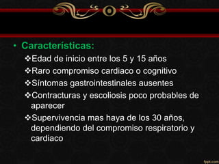 • Características:
Edad de inicio entre los 5 y 15 años
Raro compromiso cardiaco o cognitivo
Síntomas gastrointestinales ausentes
Contracturas y escoliosis poco probables de
aparecer
Supervivencia mas haya de los 30 años,
dependiendo del compromiso respiratorio y
cardiaco
 