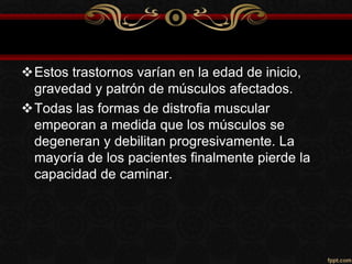 Estos trastornos varían en la edad de inicio,
gravedad y patrón de músculos afectados.
Todas las formas de distrofia muscular
empeoran a medida que los músculos se
degeneran y debilitan progresivamente. La
mayoría de los pacientes finalmente pierde la
capacidad de caminar.
 