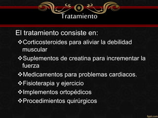 Tratamiento
El tratamiento consiste en:
Corticosteroides para aliviar la debilidad
muscular
Suplementos de creatina para incrementar la
fuerza
Medicamentos para problemas cardiacos.
Fisioterapia y ejercicio
Implementos ortopédicos
Procedimientos quirúrgicos
 