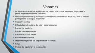 Síntomas
• La debilidad muscular de la parte baja del cuerpo, que incluye las piernas y la zona de la
pelvis, empeora lentamente causando:
• Dificultad para caminar que empeora con el tiempo; hacia la edad de 25 a 30 años la persona
por lo general es incapaz de caminar
• Caídas frecuentes
• Dificultad para levantarse del piso y trepar escaleras
• Perdida del equilibrio
• Pérdida de masa muscular
• Caminar en puntas de pie
• Problemas respiratorios
• Problemas cognitivos (no empeoran con el tiempo)
• Fatiga
• Pérdida del equilibrio y la coordinación
 