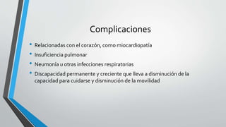 Complicaciones
• Relacionadas con el corazón, como miocardiopatía
• Insuficiencia pulmonar
• Neumonía u otras infecciones respiratorias
• Discapacidad permanente y creciente que lleva a disminución de la
capacidad para cuidarse y disminución de la movilidad
 