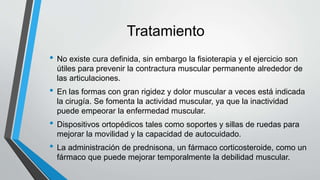 Tratamiento
• No existe cura definida, sin embargo la fisioterapia y el ejercicio son
útiles para prevenir la contractura muscular permanente alrededor de
las articulaciones.
• En las formas con gran rigidez y dolor muscular a veces está indicada
la cirugía. Se fomenta la actividad muscular, ya que la inactividad
puede empeorar la enfermedad muscular.
• Dispositivos ortopédicos tales como soportes y sillas de ruedas para
mejorar la movilidad y la capacidad de autocuidado.
• La administración de prednisona, un fármaco corticosteroide, como un
fármaco que puede mejorar temporalmente la debilidad muscular.
 