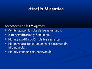 Atrofia MiopáticaAtrofia Miopática
Caracteres de las Miopatías:Caracteres de las Miopatías:
 Comienza por la raíz de los miembros.Comienza por la raíz de los miembros.
 Son hereditarias y Familiares.Son hereditarias y Familiares.
 No hay modificación de los reflejos.No hay modificación de los reflejos.
 No presenta fasiculaciones ni contracciónNo presenta fasiculaciones ni contracción
idiomuscular.idiomuscular.
 No hay reacción de enervación.No hay reacción de enervación.
 