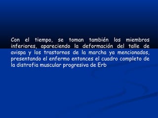 Con el tiempo, se toman también los miembros
inferiores, apareciendo la deformación del talle de
avispa y los trastornos de la marcha ya mencionados,
presentando el enfermo entonces el cuadro completo de
la distrofia muscular progresiva de Erb
 