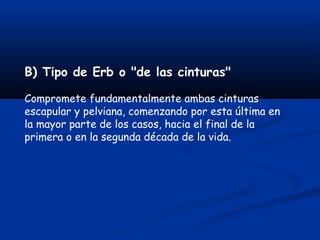 B) Tipo de Erb o "de las cinturas"
Compromete fundamentalmente ambas cinturas
escapular y pelviana, comenzando por esta última en
la mayor parte de los casos, hacia el final de la
primera o en la segunda década de la vida.
 