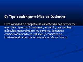 C) Tipo seudohipertrófico de Duchenne
Esta variedad de miopatía se caracteriza por presentar
una falsa hipertrofia muscular, es decir, que ciertos
músculos, generalmente los gemelos, aumentan
considerablemente en volumen y consistencia,
contrastando ello con la disminución de su fuerza
 