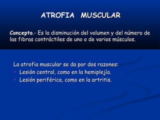 ATROFIA MUSCULARMUSCULAR
ConceptoConcepto.- Es la disminución del volumen y del número de.- Es la disminución del volumen y del número de
las fibras contráctiles de uno o de varios músculos.las fibras contráctiles de uno o de varios músculos.
La atrofia muscular se da por dos razones:La atrofia muscular se da por dos razones:
 Lesión central, como en la hemiplejía.Lesión central, como en la hemiplejía.
 Lesión periférica, como en la artritis.Lesión periférica, como en la artritis.
 