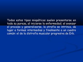 Todos estos tipos miopáticos suelen presentarse en
toda su pureza, al iniciarse la enfermedad; al avanzar
el proceso y generalizarse, la atrofia se intrinca, da
lugar a formas intermedias y finalmente a un cuadro
común: el de la distrofia muscular progresiva de Erb.
 