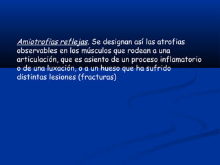 Amiotrofias reflejas. Se designan así las atrofias
observables en los músculos que rodean a una
articulación, que es asiento de un proceso inflamatorio
o de una luxación, o a un hueso que ha sufrido
distintas lesiones (fracturas)
 