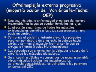 Oftalmoplejía externa progresivaOftalmoplejía externa progresiva
(miopatía ocular de Von Graefe-Fuchs;(miopatía ocular de Von Graefe-Fuchs;
OEP)OEP)
 Una vez iniciada, la enfermedad progresa de maneraUna vez iniciada, la enfermedad progresa de manera
inexorable hasta que se quedan inmóviles los ojos.inexorable hasta que se quedan inmóviles los ojos.
 La afección simultánea de todos los músculosLa afección simultánea de todos los músculos
extraoculares permite a los ojos conservarse en unaextraoculares permite a los ojos conservarse en una
pocision central.pocision central.
 Conforme el paciente, intenta elevar los parpadosConforme el paciente, intenta elevar los parpados
para ver por debajo de ellos echa la cabeza haciapara ver por debajo de ellos echa la cabeza hacia
atrás, y contrae el músculo frontal con lo que seatrás, y contrae el músculo frontal con lo que se
arruga la frente (facies Hutchinsoniana)arruga la frente (facies Hutchinsoniana)
 Los parpados son anormalmente delgados a causa de laLos parpados son anormalmente delgados a causa de la
atrofia de los músculos elevadores.atrofia de los músculos elevadores.
 Se encuentra débiles y consumidos de manera variableSe encuentra débiles y consumidos de manera variable
otros músculos faciales, los maseteros, losotros músculos faciales, los maseteros, los
esternocleidomastoideos, los deltoides o los peroneosesternocleidomastoideos, los deltoides o los peroneos
en cerca del 25%en cerca del 25%
 