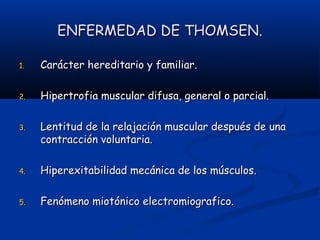 ENFERMEDAD DE THOMSEN.ENFERMEDAD DE THOMSEN.
1.1. Carácter hereditario y familiar.Carácter hereditario y familiar.
2.2. Hipertrofia muscular difusa, general o parcial.Hipertrofia muscular difusa, general o parcial.
3.3. Lentitud de la relajación muscular después de unaLentitud de la relajación muscular después de una
contracción voluntaria.contracción voluntaria.
4.4. Hiperexitabilidad mecánica de los músculos.Hiperexitabilidad mecánica de los músculos.
5.5. Fenómeno miotónico electromiografico.Fenómeno miotónico electromiografico.
 