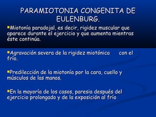 PARAMIOTONIA CONGENITA DEPARAMIOTONIA CONGENITA DE
EULENBURG.EULENBURG.
Miotonía paradojal, es decir, rigidez muscular queMiotonía paradojal, es decir, rigidez muscular que
aparece durante el ejercicio y que aumenta mientrasaparece durante el ejercicio y que aumenta mientras
éste continúa.éste continúa.
Agravación severa de la rigidez miotónica con elAgravación severa de la rigidez miotónica con el
frío.frío.
Predilección de la miotonía por la cara, cuello yPredilección de la miotonía por la cara, cuello y
músculos de las manos.músculos de las manos.
En la mayoría de los casos, paresia después delEn la mayoría de los casos, paresia después del
ejercicio prolongado y de la exposición al fríoejercicio prolongado y de la exposición al frío
 