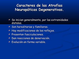 Caracteres de las AtrofiasCaracteres de las Atrofias
Neuropáticas Degenerativas.Neuropáticas Degenerativas.
Se inician generalmente, por las extremidadesSe inician generalmente, por las extremidades
distales.distales.
Son hereditarias y familiares.Son hereditarias y familiares.
Hay modificaciones de los reflejos.Hay modificaciones de los reflejos.
Presentan fasciculaciones.Presentan fasciculaciones.
Dan reacciones de denervación.Dan reacciones de denervación.
Evolución en forma variable.Evolución en forma variable.
 