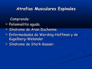 Atrofias Musculares EspinalesAtrofias Musculares Espinales
Comprende:Comprende:
Poliomielitis aguda.Poliomielitis aguda.
Síndrome de Aran-Duchenne.Síndrome de Aran-Duchenne.
Enfermedades de Werdnig-Hoffman y deEnfermedades de Werdnig-Hoffman y de
Kugelberg-WelanderKugelberg-Welander
Síndrome de Stark-Kaeser.Síndrome de Stark-Kaeser.
 
